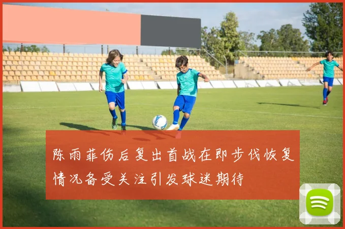 陈雨菲伤后复出首战在即步伐恢复情况备受关注引发球迷期待