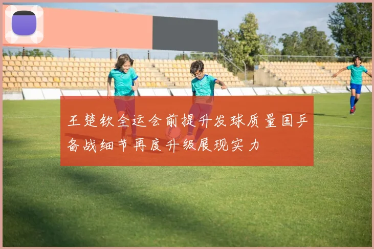王楚钦全运会前提升发球质量国乒备战细节再度升级展现实力