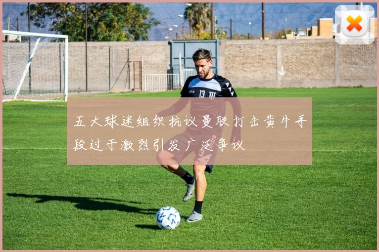 五大球迷组织抗议曼联打击黄牛手段过于激烈引发广泛争议