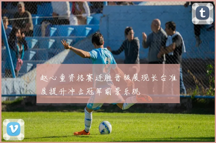 赵心童资格赛连胜晋级展现长台准度提升冲击冠军前景乐观