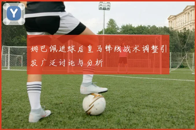姆巴佩进球后皇马锋线战术调整引发广泛讨论与分析