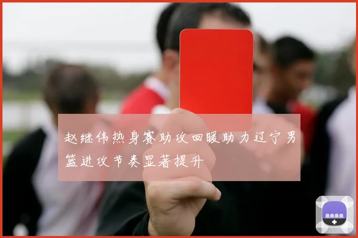 赵继伟热身赛助攻回暖助力辽宁男篮进攻节奏显著提升